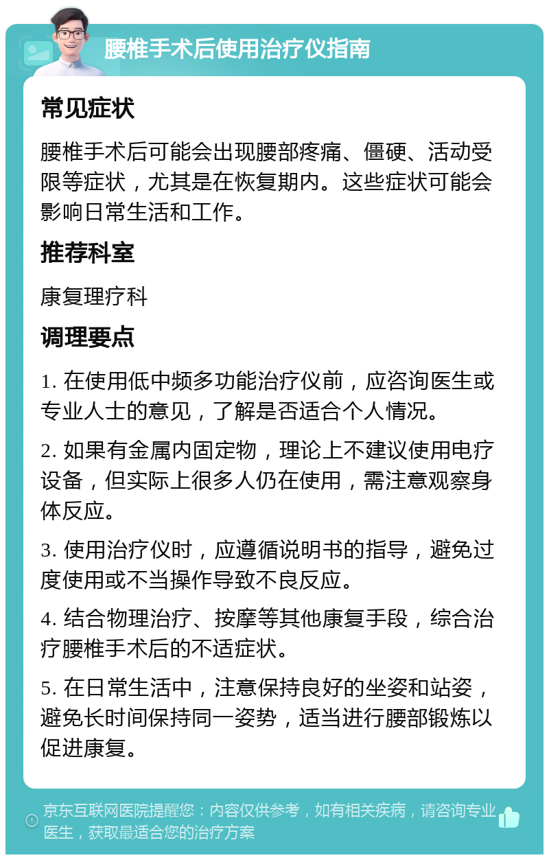 腰椎手术后使用治疗仪指南 常见症状 腰椎手术后可能会出现腰部疼痛、僵硬、活动受限等症状，尤其是在恢复期内。这些症状可能会影响日常生活和工作。 推荐科室 康复理疗科 调理要点 1. 在使用低中频多功能治疗仪前，应咨询医生或专业人士的意见，了解是否适合个人情况。 2. 如果有金属内固定物，理论上不建议使用电疗设备，但实际上很多人仍在使用，需注意观察身体反应。 3. 使用治疗仪时，应遵循说明书的指导，避免过度使用或不当操作导致不良反应。 4. 结合物理治疗、按摩等其他康复手段，综合治疗腰椎手术后的不适症状。 5. 在日常生活中，注意保持良好的坐姿和站姿，避免长时间保持同一姿势，适当进行腰部锻炼以促进康复。