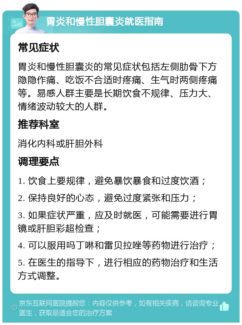 胃炎和慢性胆囊炎就医指南 常见症状 胃炎和慢性胆囊炎的常见症状包括左侧肋骨下方隐隐作痛、吃饭不合适时疼痛、生气时两侧疼痛等。易感人群主要是长期饮食不规律、压力大、情绪波动较大的人群。 推荐科室 消化内科或肝胆外科 调理要点 1. 饮食上要规律，避免暴饮暴食和过度饮酒； 2. 保持良好的心态，避免过度紧张和压力； 3. 如果症状严重，应及时就医，可能需要进行胃镜或肝胆彩超检查； 4. 可以服用吗丁啉和雷贝拉唑等药物进行治疗； 5. 在医生的指导下，进行相应的药物治疗和生活方式调整。