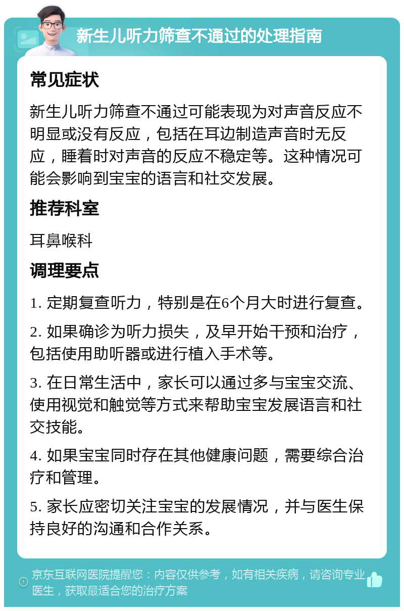 新生儿听力筛查不通过的处理指南 常见症状 新生儿听力筛查不通过可能表现为对声音反应不明显或没有反应，包括在耳边制造声音时无反应，睡着时对声音的反应不稳定等。这种情况可能会影响到宝宝的语言和社交发展。 推荐科室 耳鼻喉科 调理要点 1. 定期复查听力，特别是在6个月大时进行复查。 2. 如果确诊为听力损失，及早开始干预和治疗，包括使用助听器或进行植入手术等。 3. 在日常生活中，家长可以通过多与宝宝交流、使用视觉和触觉等方式来帮助宝宝发展语言和社交技能。 4. 如果宝宝同时存在其他健康问题，需要综合治疗和管理。 5. 家长应密切关注宝宝的发展情况，并与医生保持良好的沟通和合作关系。