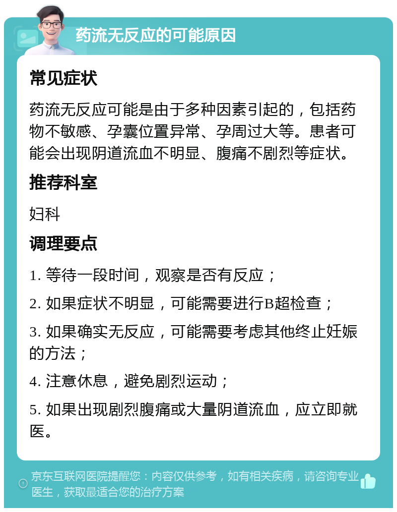 药流无反应的可能原因 常见症状 药流无反应可能是由于多种因素引起的，包括药物不敏感、孕囊位置异常、孕周过大等。患者可能会出现阴道流血不明显、腹痛不剧烈等症状。 推荐科室 妇科 调理要点 1. 等待一段时间，观察是否有反应； 2. 如果症状不明显，可能需要进行B超检查； 3. 如果确实无反应，可能需要考虑其他终止妊娠的方法； 4. 注意休息，避免剧烈运动； 5. 如果出现剧烈腹痛或大量阴道流血，应立即就医。