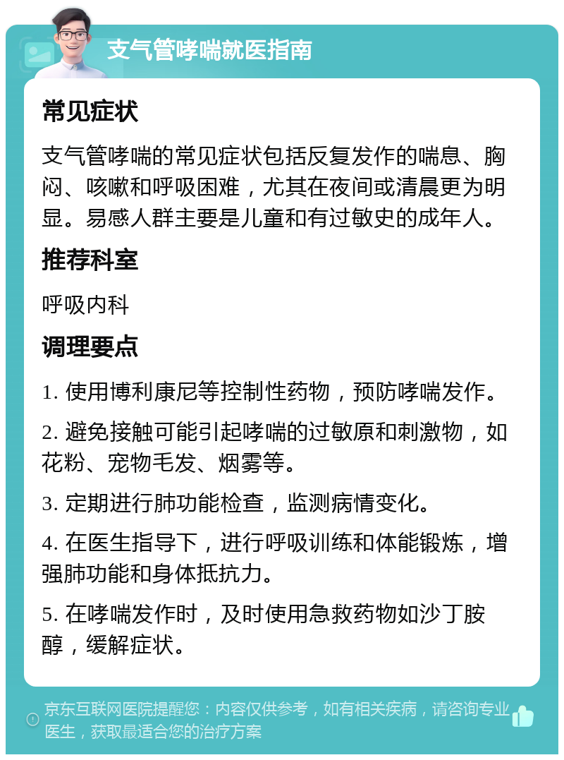 支气管哮喘就医指南 常见症状 支气管哮喘的常见症状包括反复发作的喘息、胸闷、咳嗽和呼吸困难，尤其在夜间或清晨更为明显。易感人群主要是儿童和有过敏史的成年人。 推荐科室 呼吸内科 调理要点 1. 使用博利康尼等控制性药物，预防哮喘发作。 2. 避免接触可能引起哮喘的过敏原和刺激物，如花粉、宠物毛发、烟雾等。 3. 定期进行肺功能检查，监测病情变化。 4. 在医生指导下，进行呼吸训练和体能锻炼，增强肺功能和身体抵抗力。 5. 在哮喘发作时，及时使用急救药物如沙丁胺醇，缓解症状。