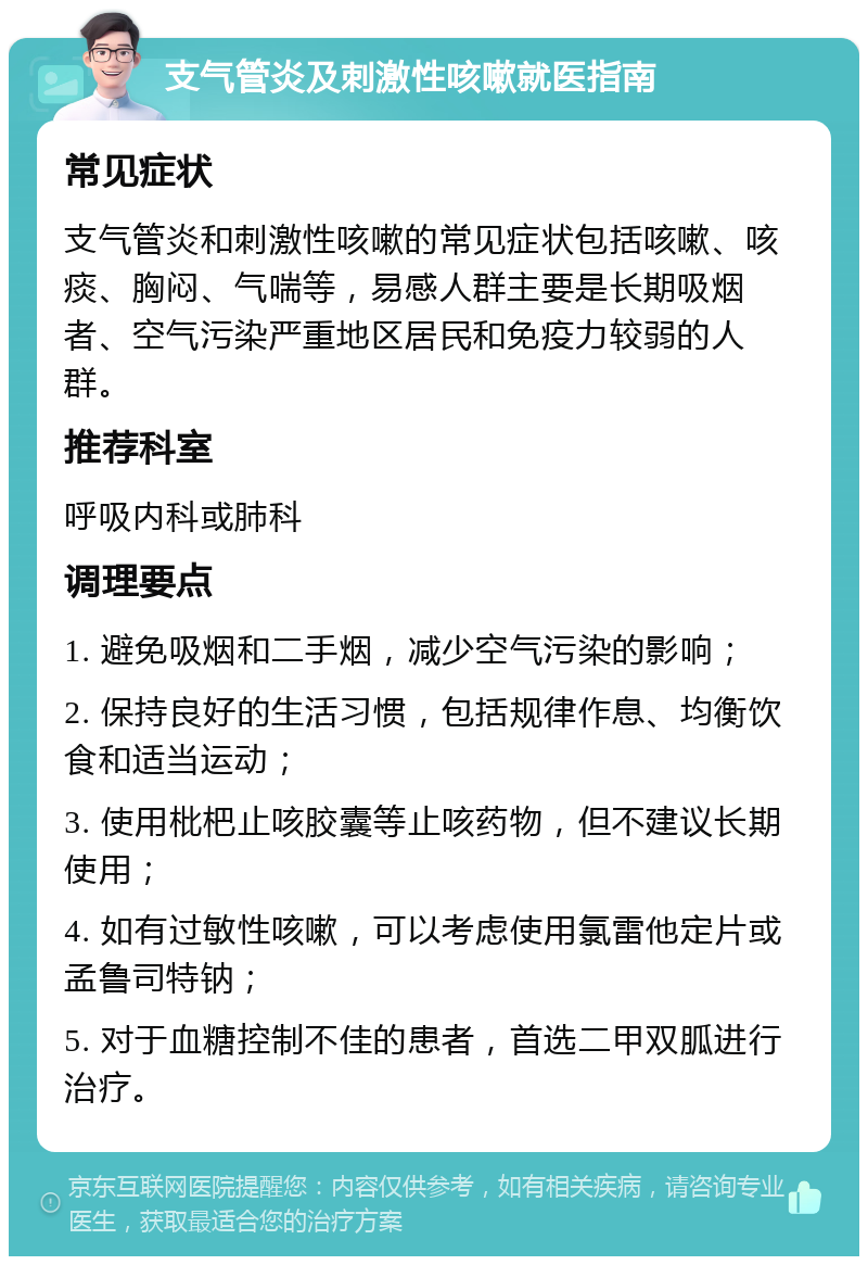 支气管炎及刺激性咳嗽就医指南 常见症状 支气管炎和刺激性咳嗽的常见症状包括咳嗽、咳痰、胸闷、气喘等，易感人群主要是长期吸烟者、空气污染严重地区居民和免疫力较弱的人群。 推荐科室 呼吸内科或肺科 调理要点 1. 避免吸烟和二手烟，减少空气污染的影响； 2. 保持良好的生活习惯，包括规律作息、均衡饮食和适当运动； 3. 使用枇杷止咳胶囊等止咳药物，但不建议长期使用； 4. 如有过敏性咳嗽，可以考虑使用氯雷他定片或孟鲁司特钠； 5. 对于血糖控制不佳的患者，首选二甲双胍进行治疗。