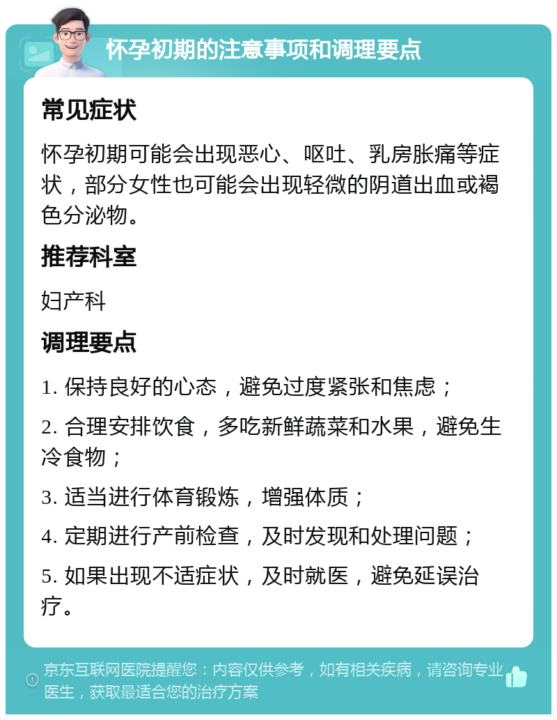 怀孕初期的注意事项和调理要点 常见症状 怀孕初期可能会出现恶心、呕吐、乳房胀痛等症状，部分女性也可能会出现轻微的阴道出血或褐色分泌物。 推荐科室 妇产科 调理要点 1. 保持良好的心态，避免过度紧张和焦虑； 2. 合理安排饮食，多吃新鲜蔬菜和水果，避免生冷食物； 3. 适当进行体育锻炼，增强体质； 4. 定期进行产前检查，及时发现和处理问题； 5. 如果出现不适症状，及时就医，避免延误治疗。