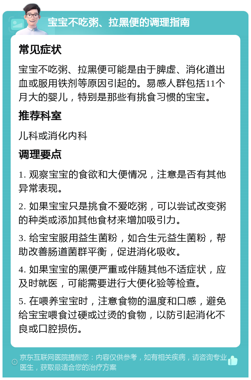 宝宝不吃粥、拉黑便的调理指南 常见症状 宝宝不吃粥、拉黑便可能是由于脾虚、消化道出血或服用铁剂等原因引起的。易感人群包括11个月大的婴儿，特别是那些有挑食习惯的宝宝。 推荐科室 儿科或消化内科 调理要点 1. 观察宝宝的食欲和大便情况，注意是否有其他异常表现。 2. 如果宝宝只是挑食不爱吃粥，可以尝试改变粥的种类或添加其他食材来增加吸引力。 3. 给宝宝服用益生菌粉，如合生元益生菌粉，帮助改善肠道菌群平衡，促进消化吸收。 4. 如果宝宝的黑便严重或伴随其他不适症状，应及时就医，可能需要进行大便化验等检查。 5. 在喂养宝宝时，注意食物的温度和口感，避免给宝宝喂食过硬或过烫的食物，以防引起消化不良或口腔损伤。