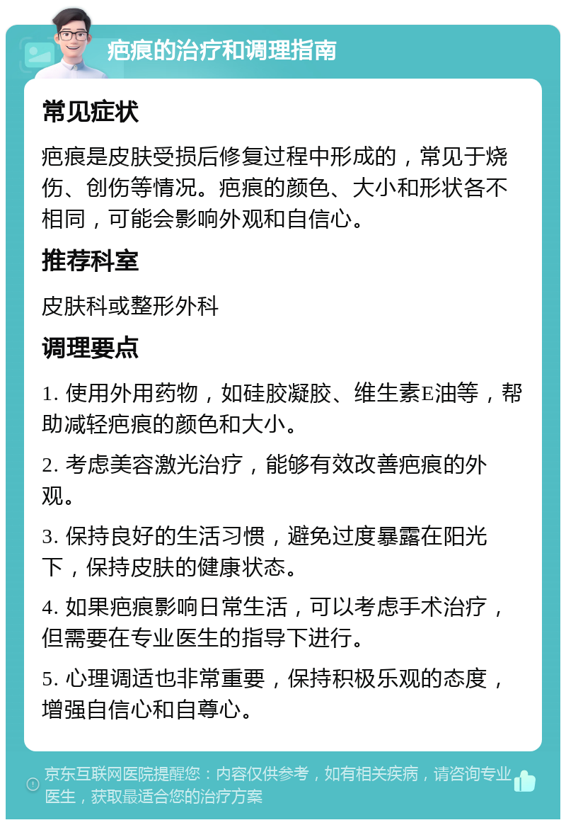 疤痕的治疗和调理指南 常见症状 疤痕是皮肤受损后修复过程中形成的，常见于烧伤、创伤等情况。疤痕的颜色、大小和形状各不相同，可能会影响外观和自信心。 推荐科室 皮肤科或整形外科 调理要点 1. 使用外用药物，如硅胶凝胶、维生素E油等，帮助减轻疤痕的颜色和大小。 2. 考虑美容激光治疗，能够有效改善疤痕的外观。 3. 保持良好的生活习惯，避免过度暴露在阳光下，保持皮肤的健康状态。 4. 如果疤痕影响日常生活，可以考虑手术治疗，但需要在专业医生的指导下进行。 5. 心理调适也非常重要，保持积极乐观的态度，增强自信心和自尊心。