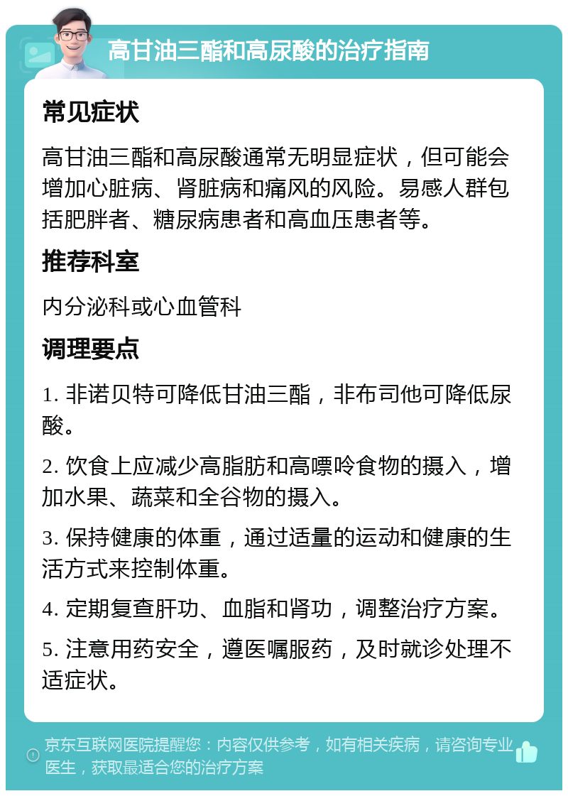 高甘油三酯和高尿酸的治疗指南 常见症状 高甘油三酯和高尿酸通常无明显症状，但可能会增加心脏病、肾脏病和痛风的风险。易感人群包括肥胖者、糖尿病患者和高血压患者等。 推荐科室 内分泌科或心血管科 调理要点 1. 非诺贝特可降低甘油三酯，非布司他可降低尿酸。 2. 饮食上应减少高脂肪和高嘌呤食物的摄入，增加水果、蔬菜和全谷物的摄入。 3. 保持健康的体重，通过适量的运动和健康的生活方式来控制体重。 4. 定期复查肝功、血脂和肾功，调整治疗方案。 5. 注意用药安全，遵医嘱服药，及时就诊处理不适症状。