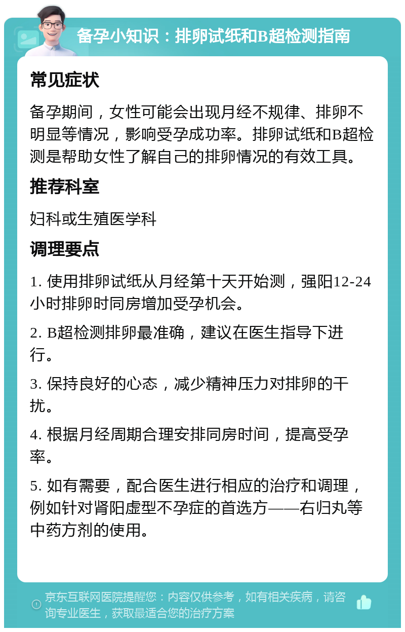 备孕小知识：排卵试纸和B超检测指南 常见症状 备孕期间，女性可能会出现月经不规律、排卵不明显等情况，影响受孕成功率。排卵试纸和B超检测是帮助女性了解自己的排卵情况的有效工具。 推荐科室 妇科或生殖医学科 调理要点 1. 使用排卵试纸从月经第十天开始测，强阳12-24小时排卵时同房增加受孕机会。 2. B超检测排卵最准确，建议在医生指导下进行。 3. 保持良好的心态，减少精神压力对排卵的干扰。 4. 根据月经周期合理安排同房时间，提高受孕率。 5. 如有需要，配合医生进行相应的治疗和调理，例如针对肾阳虚型不孕症的首选方——右归丸等中药方剂的使用。