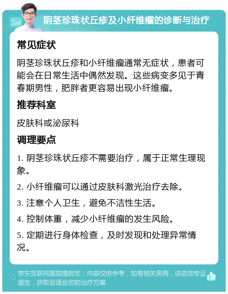 阴茎珍珠状丘疹及小纤维瘤的诊断与治疗 常见症状 阴茎珍珠状丘疹和小纤维瘤通常无症状，患者可能会在日常生活中偶然发现。这些病变多见于青春期男性，肥胖者更容易出现小纤维瘤。 推荐科室 皮肤科或泌尿科 调理要点 1. 阴茎珍珠状丘疹不需要治疗，属于正常生理现象。 2. 小纤维瘤可以通过皮肤科激光治疗去除。 3. 注意个人卫生，避免不洁性生活。 4. 控制体重，减少小纤维瘤的发生风险。 5. 定期进行身体检查，及时发现和处理异常情况。