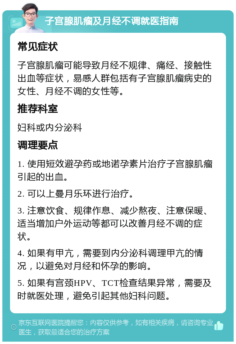 子宫腺肌瘤及月经不调就医指南 常见症状 子宫腺肌瘤可能导致月经不规律、痛经、接触性出血等症状，易感人群包括有子宫腺肌瘤病史的女性、月经不调的女性等。 推荐科室 妇科或内分泌科 调理要点 1. 使用短效避孕药或地诺孕素片治疗子宫腺肌瘤引起的出血。 2. 可以上曼月乐环进行治疗。 3. 注意饮食、规律作息、减少熬夜、注意保暖、适当增加户外运动等都可以改善月经不调的症状。 4. 如果有甲亢，需要到内分泌科调理甲亢的情况，以避免对月经和怀孕的影响。 5. 如果有宫颈HPV、TCT检查结果异常，需要及时就医处理，避免引起其他妇科问题。