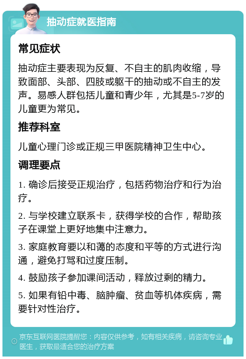 抽动症就医指南 常见症状 抽动症主要表现为反复、不自主的肌肉收缩，导致面部、头部、四肢或躯干的抽动或不自主的发声。易感人群包括儿童和青少年，尤其是5-7岁的儿童更为常见。 推荐科室 儿童心理门诊或正规三甲医院精神卫生中心。 调理要点 1. 确诊后接受正规治疗，包括药物治疗和行为治疗。 2. 与学校建立联系卡，获得学校的合作，帮助孩子在课堂上更好地集中注意力。 3. 家庭教育要以和蔼的态度和平等的方式进行沟通，避免打骂和过度压制。 4. 鼓励孩子参加课间活动，释放过剩的精力。 5. 如果有铅中毒、脑肿瘤、贫血等机体疾病，需要针对性治疗。