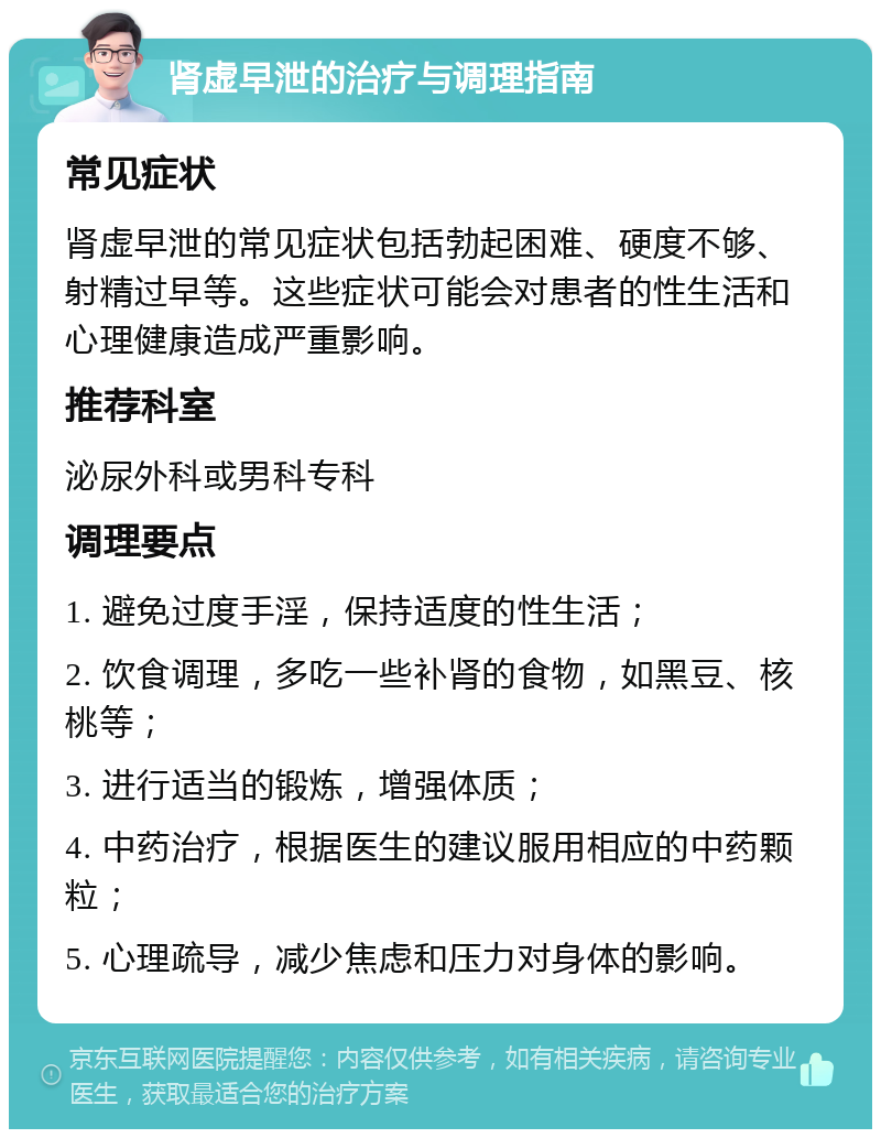 肾虚早泄的治疗与调理指南 常见症状 肾虚早泄的常见症状包括勃起困难、硬度不够、射精过早等。这些症状可能会对患者的性生活和心理健康造成严重影响。 推荐科室 泌尿外科或男科专科 调理要点 1. 避免过度手淫，保持适度的性生活； 2. 饮食调理，多吃一些补肾的食物，如黑豆、核桃等； 3. 进行适当的锻炼，增强体质； 4. 中药治疗，根据医生的建议服用相应的中药颗粒； 5. 心理疏导，减少焦虑和压力对身体的影响。