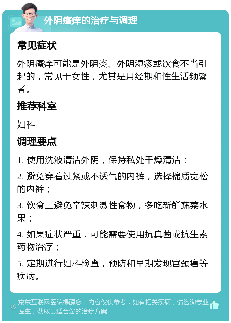 外阴瘙痒的治疗与调理 常见症状 外阴瘙痒可能是外阴炎、外阴湿疹或饮食不当引起的，常见于女性，尤其是月经期和性生活频繁者。 推荐科室 妇科 调理要点 1. 使用洗液清洁外阴，保持私处干燥清洁； 2. 避免穿着过紧或不透气的内裤，选择棉质宽松的内裤； 3. 饮食上避免辛辣刺激性食物，多吃新鲜蔬菜水果； 4. 如果症状严重，可能需要使用抗真菌或抗生素药物治疗； 5. 定期进行妇科检查，预防和早期发现宫颈癌等疾病。