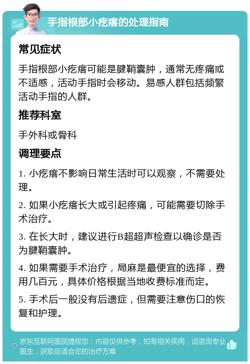 手指根部小疙瘩的处理指南 常见症状 手指根部小疙瘩可能是腱鞘囊肿，通常无疼痛或不适感，活动手指时会移动。易感人群包括频繁活动手指的人群。 推荐科室 手外科或骨科 调理要点 1. 小疙瘩不影响日常生活时可以观察，不需要处理。 2. 如果小疙瘩长大或引起疼痛，可能需要切除手术治疗。 3. 在长大时，建议进行B超超声检查以确诊是否为腱鞘囊肿。 4. 如果需要手术治疗，局麻是最便宜的选择，费用几百元，具体价格根据当地收费标准而定。 5. 手术后一般没有后遗症，但需要注意伤口的恢复和护理。