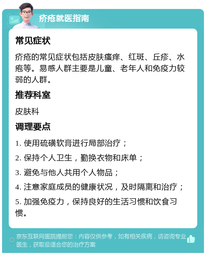 疥疮就医指南 常见症状 疥疮的常见症状包括皮肤瘙痒、红斑、丘疹、水疱等。易感人群主要是儿童、老年人和免疫力较弱的人群。 推荐科室 皮肤科 调理要点 1. 使用硫磺软膏进行局部治疗； 2. 保持个人卫生，勤换衣物和床单； 3. 避免与他人共用个人物品； 4. 注意家庭成员的健康状况，及时隔离和治疗； 5. 加强免疫力，保持良好的生活习惯和饮食习惯。