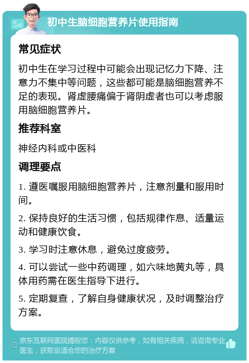 初中生脑细胞营养片使用指南 常见症状 初中生在学习过程中可能会出现记忆力下降、注意力不集中等问题，这些都可能是脑细胞营养不足的表现。肾虚腰痛偏于肾阴虚者也可以考虑服用脑细胞营养片。 推荐科室 神经内科或中医科 调理要点 1. 遵医嘱服用脑细胞营养片，注意剂量和服用时间。 2. 保持良好的生活习惯，包括规律作息、适量运动和健康饮食。 3. 学习时注意休息，避免过度疲劳。 4. 可以尝试一些中药调理，如六味地黄丸等，具体用药需在医生指导下进行。 5. 定期复查，了解自身健康状况，及时调整治疗方案。