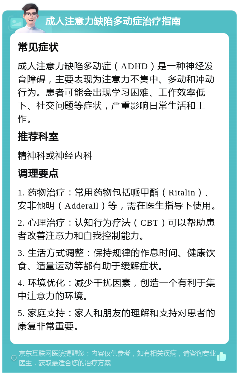 成人注意力缺陷多动症治疗指南 常见症状 成人注意力缺陷多动症（ADHD）是一种神经发育障碍，主要表现为注意力不集中、多动和冲动行为。患者可能会出现学习困难、工作效率低下、社交问题等症状，严重影响日常生活和工作。 推荐科室 精神科或神经内科 调理要点 1. 药物治疗：常用药物包括哌甲酯（Ritalin）、安非他明（Adderall）等，需在医生指导下使用。 2. 心理治疗：认知行为疗法（CBT）可以帮助患者改善注意力和自我控制能力。 3. 生活方式调整：保持规律的作息时间、健康饮食、适量运动等都有助于缓解症状。 4. 环境优化：减少干扰因素，创造一个有利于集中注意力的环境。 5. 家庭支持：家人和朋友的理解和支持对患者的康复非常重要。