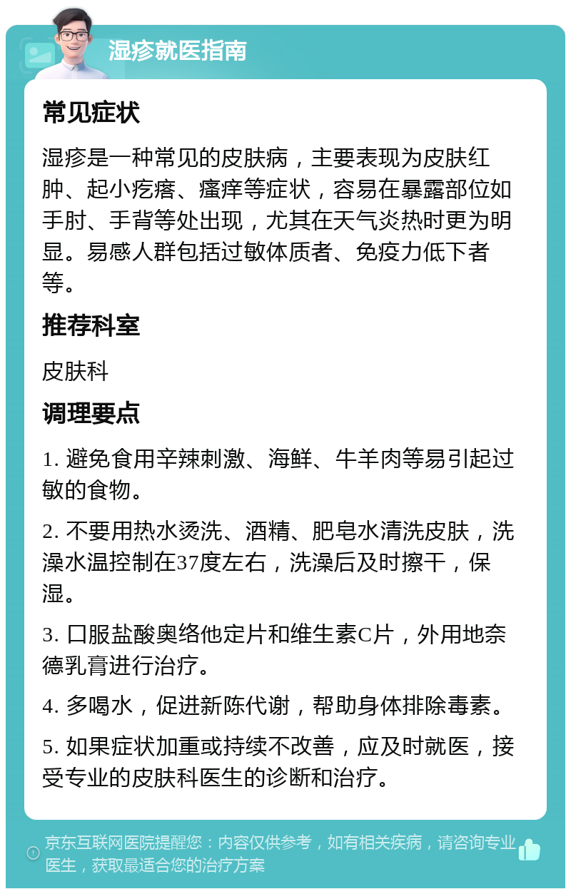 湿疹就医指南 常见症状 湿疹是一种常见的皮肤病，主要表现为皮肤红肿、起小疙瘩、瘙痒等症状，容易在暴露部位如手肘、手背等处出现，尤其在天气炎热时更为明显。易感人群包括过敏体质者、免疫力低下者等。 推荐科室 皮肤科 调理要点 1. 避免食用辛辣刺激、海鲜、牛羊肉等易引起过敏的食物。 2. 不要用热水烫洗、酒精、肥皂水清洗皮肤，洗澡水温控制在37度左右，洗澡后及时擦干，保湿。 3. 口服盐酸奥络他定片和维生素C片，外用地奈德乳膏进行治疗。 4. 多喝水，促进新陈代谢，帮助身体排除毒素。 5. 如果症状加重或持续不改善，应及时就医，接受专业的皮肤科医生的诊断和治疗。