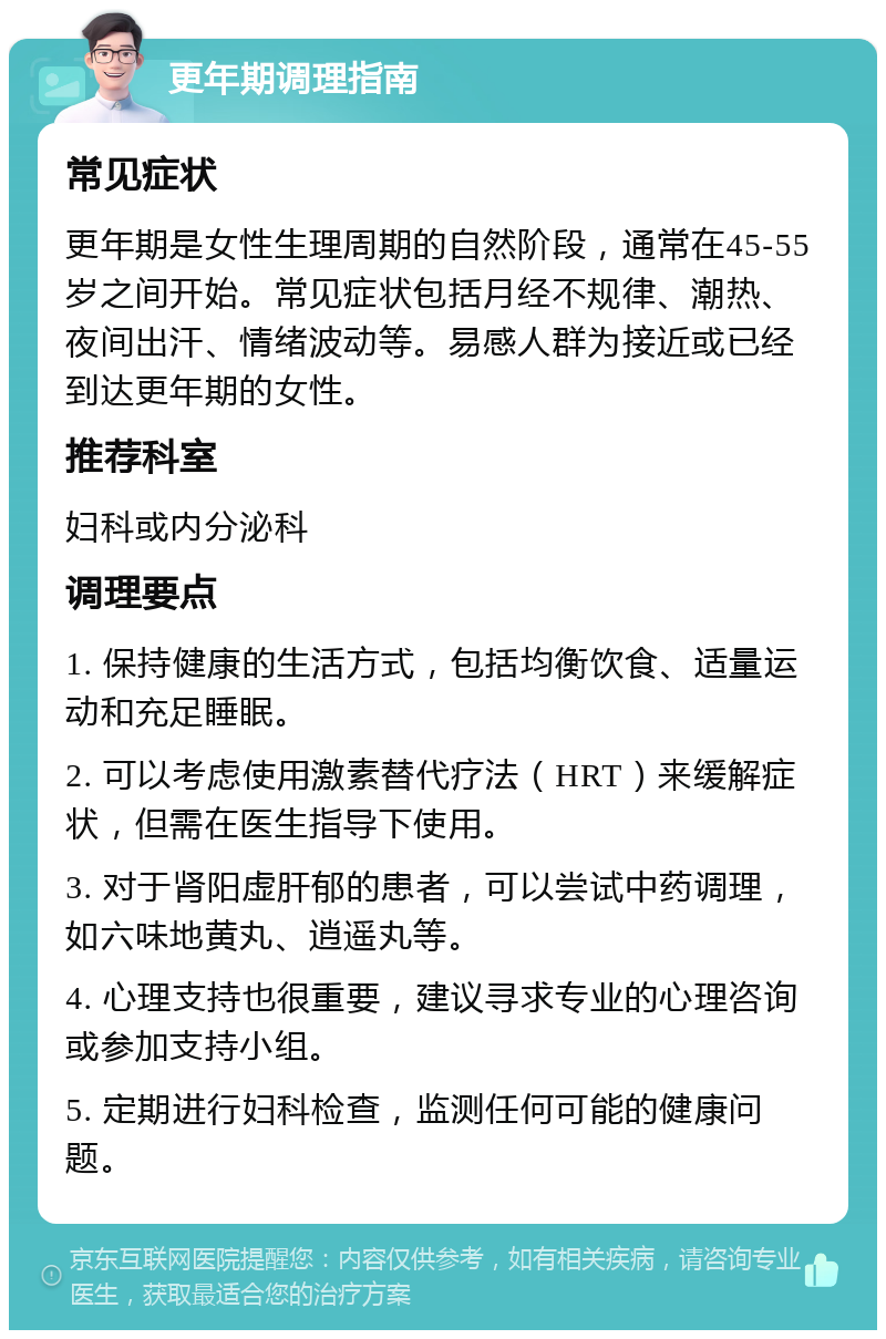 更年期调理指南 常见症状 更年期是女性生理周期的自然阶段，通常在45-55岁之间开始。常见症状包括月经不规律、潮热、夜间出汗、情绪波动等。易感人群为接近或已经到达更年期的女性。 推荐科室 妇科或内分泌科 调理要点 1. 保持健康的生活方式，包括均衡饮食、适量运动和充足睡眠。 2. 可以考虑使用激素替代疗法（HRT）来缓解症状，但需在医生指导下使用。 3. 对于肾阳虚肝郁的患者，可以尝试中药调理，如六味地黄丸、逍遥丸等。 4. 心理支持也很重要，建议寻求专业的心理咨询或参加支持小组。 5. 定期进行妇科检查，监测任何可能的健康问题。