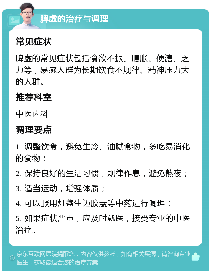 脾虚的治疗与调理 常见症状 脾虚的常见症状包括食欲不振、腹胀、便溏、乏力等，易感人群为长期饮食不规律、精神压力大的人群。 推荐科室 中医内科 调理要点 1. 调整饮食，避免生冷、油腻食物，多吃易消化的食物； 2. 保持良好的生活习惯，规律作息，避免熬夜； 3. 适当运动，增强体质； 4. 可以服用灯盏生迈胶囊等中药进行调理； 5. 如果症状严重，应及时就医，接受专业的中医治疗。