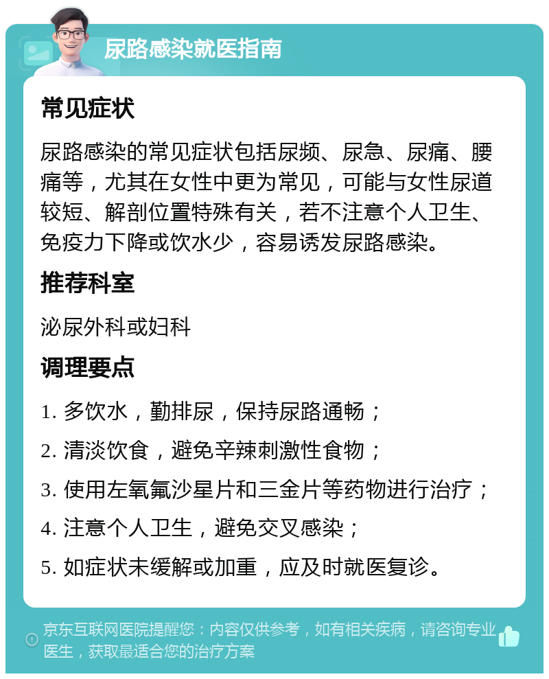 尿路感染就医指南 常见症状 尿路感染的常见症状包括尿频、尿急、尿痛、腰痛等，尤其在女性中更为常见，可能与女性尿道较短、解剖位置特殊有关，若不注意个人卫生、免疫力下降或饮水少，容易诱发尿路感染。 推荐科室 泌尿外科或妇科 调理要点 1. 多饮水，勤排尿，保持尿路通畅； 2. 清淡饮食，避免辛辣刺激性食物； 3. 使用左氧氟沙星片和三金片等药物进行治疗； 4. 注意个人卫生，避免交叉感染； 5. 如症状未缓解或加重，应及时就医复诊。