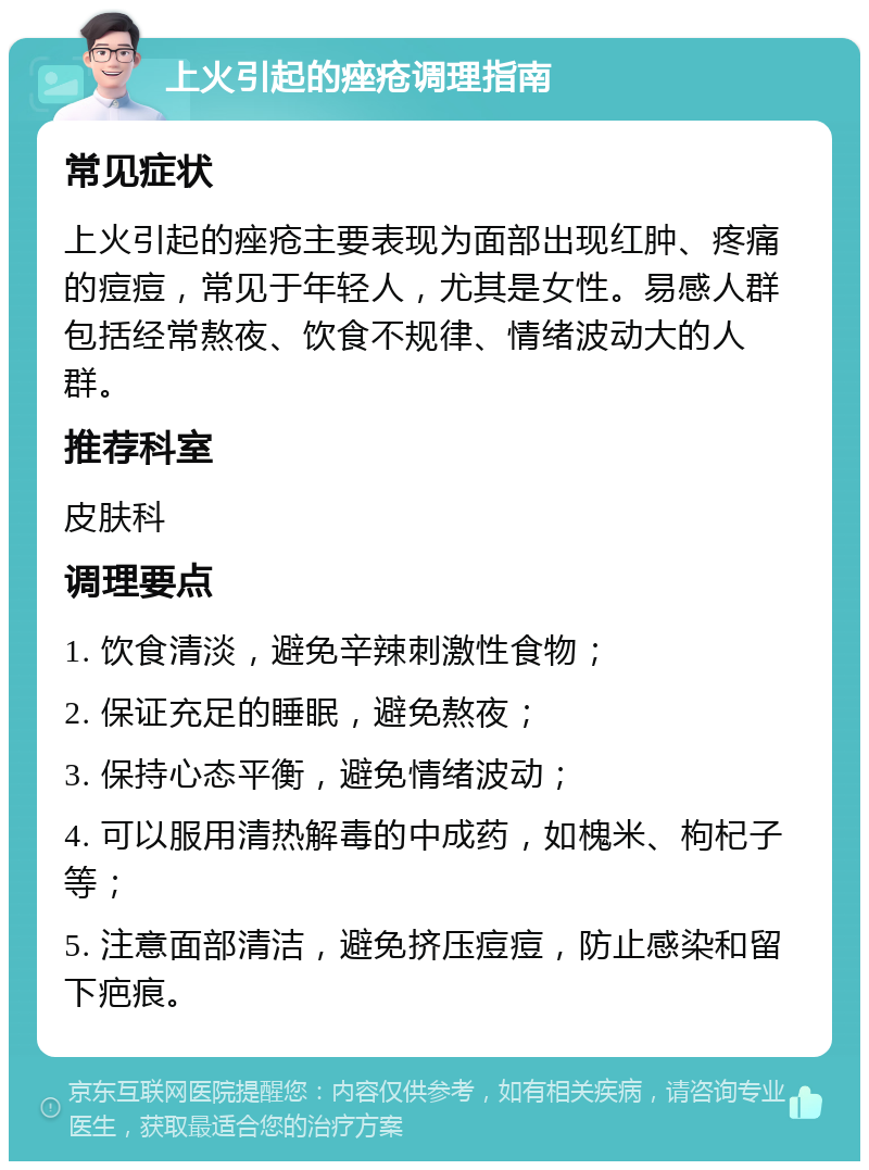 上火引起的痤疮调理指南 常见症状 上火引起的痤疮主要表现为面部出现红肿、疼痛的痘痘，常见于年轻人，尤其是女性。易感人群包括经常熬夜、饮食不规律、情绪波动大的人群。 推荐科室 皮肤科 调理要点 1. 饮食清淡，避免辛辣刺激性食物； 2. 保证充足的睡眠，避免熬夜； 3. 保持心态平衡，避免情绪波动； 4. 可以服用清热解毒的中成药，如槐米、枸杞子等； 5. 注意面部清洁，避免挤压痘痘，防止感染和留下疤痕。