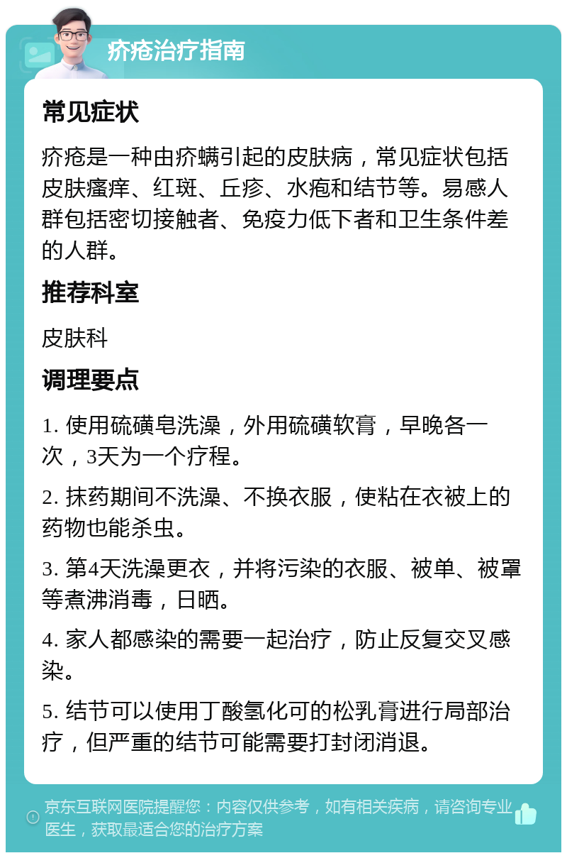 疥疮治疗指南 常见症状 疥疮是一种由疥螨引起的皮肤病，常见症状包括皮肤瘙痒、红斑、丘疹、水疱和结节等。易感人群包括密切接触者、免疫力低下者和卫生条件差的人群。 推荐科室 皮肤科 调理要点 1. 使用硫磺皂洗澡，外用硫磺软膏，早晚各一次，3天为一个疗程。 2. 抹药期间不洗澡、不换衣服，使粘在衣被上的药物也能杀虫。 3. 第4天洗澡更衣，并将污染的衣服、被单、被罩等煮沸消毒，日晒。 4. 家人都感染的需要一起治疗，防止反复交叉感染。 5. 结节可以使用丁酸氢化可的松乳膏进行局部治疗，但严重的结节可能需要打封闭消退。