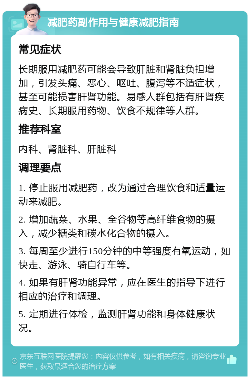 减肥药副作用与健康减肥指南 常见症状 长期服用减肥药可能会导致肝脏和肾脏负担增加，引发头痛、恶心、呕吐、腹泻等不适症状，甚至可能损害肝肾功能。易感人群包括有肝肾疾病史、长期服用药物、饮食不规律等人群。 推荐科室 内科、肾脏科、肝脏科 调理要点 1. 停止服用减肥药，改为通过合理饮食和适量运动来减肥。 2. 增加蔬菜、水果、全谷物等高纤维食物的摄入，减少糖类和碳水化合物的摄入。 3. 每周至少进行150分钟的中等强度有氧运动，如快走、游泳、骑自行车等。 4. 如果有肝肾功能异常，应在医生的指导下进行相应的治疗和调理。 5. 定期进行体检，监测肝肾功能和身体健康状况。