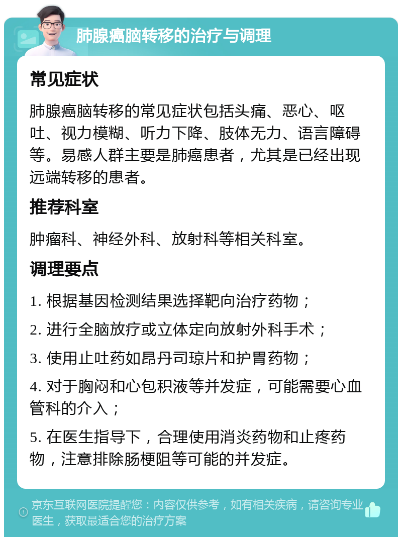 肺腺癌脑转移的治疗与调理 常见症状 肺腺癌脑转移的常见症状包括头痛、恶心、呕吐、视力模糊、听力下降、肢体无力、语言障碍等。易感人群主要是肺癌患者，尤其是已经出现远端转移的患者。 推荐科室 肿瘤科、神经外科、放射科等相关科室。 调理要点 1. 根据基因检测结果选择靶向治疗药物； 2. 进行全脑放疗或立体定向放射外科手术； 3. 使用止吐药如昂丹司琼片和护胃药物； 4. 对于胸闷和心包积液等并发症，可能需要心血管科的介入； 5. 在医生指导下，合理使用消炎药物和止疼药物，注意排除肠梗阻等可能的并发症。