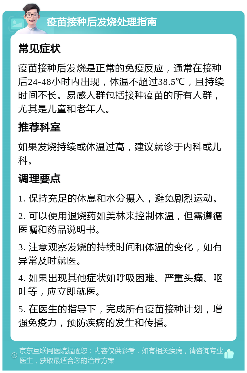 疫苗接种后发烧处理指南 常见症状 疫苗接种后发烧是正常的免疫反应，通常在接种后24-48小时内出现，体温不超过38.5℃，且持续时间不长。易感人群包括接种疫苗的所有人群，尤其是儿童和老年人。 推荐科室 如果发烧持续或体温过高，建议就诊于内科或儿科。 调理要点 1. 保持充足的休息和水分摄入，避免剧烈运动。 2. 可以使用退烧药如美林来控制体温，但需遵循医嘱和药品说明书。 3. 注意观察发烧的持续时间和体温的变化，如有异常及时就医。 4. 如果出现其他症状如呼吸困难、严重头痛、呕吐等，应立即就医。 5. 在医生的指导下，完成所有疫苗接种计划，增强免疫力，预防疾病的发生和传播。