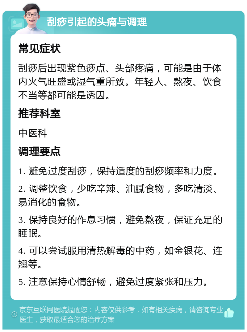 刮痧引起的头痛与调理 常见症状 刮痧后出现紫色痧点、头部疼痛，可能是由于体内火气旺盛或湿气重所致。年轻人、熬夜、饮食不当等都可能是诱因。 推荐科室 中医科 调理要点 1. 避免过度刮痧，保持适度的刮痧频率和力度。 2. 调整饮食，少吃辛辣、油腻食物，多吃清淡、易消化的食物。 3. 保持良好的作息习惯，避免熬夜，保证充足的睡眠。 4. 可以尝试服用清热解毒的中药，如金银花、连翘等。 5. 注意保持心情舒畅，避免过度紧张和压力。