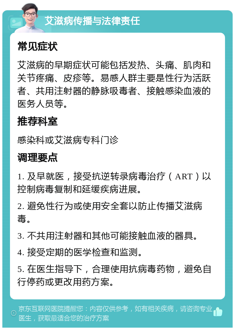 艾滋病传播与法律责任 常见症状 艾滋病的早期症状可能包括发热、头痛、肌肉和关节疼痛、皮疹等。易感人群主要是性行为活跃者、共用注射器的静脉吸毒者、接触感染血液的医务人员等。 推荐科室 感染科或艾滋病专科门诊 调理要点 1. 及早就医，接受抗逆转录病毒治疗（ART）以控制病毒复制和延缓疾病进展。 2. 避免性行为或使用安全套以防止传播艾滋病毒。 3. 不共用注射器和其他可能接触血液的器具。 4. 接受定期的医学检查和监测。 5. 在医生指导下，合理使用抗病毒药物，避免自行停药或更改用药方案。