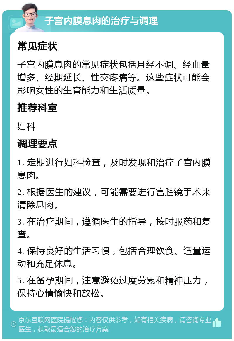 子宫内膜息肉的治疗与调理 常见症状 子宫内膜息肉的常见症状包括月经不调、经血量增多、经期延长、性交疼痛等。这些症状可能会影响女性的生育能力和生活质量。 推荐科室 妇科 调理要点 1. 定期进行妇科检查，及时发现和治疗子宫内膜息肉。 2. 根据医生的建议，可能需要进行宫腔镜手术来清除息肉。 3. 在治疗期间，遵循医生的指导，按时服药和复查。 4. 保持良好的生活习惯，包括合理饮食、适量运动和充足休息。 5. 在备孕期间，注意避免过度劳累和精神压力，保持心情愉快和放松。