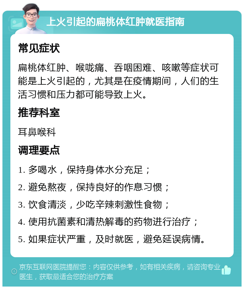 上火引起的扁桃体红肿就医指南 常见症状 扁桃体红肿、喉咙痛、吞咽困难、咳嗽等症状可能是上火引起的，尤其是在疫情期间，人们的生活习惯和压力都可能导致上火。 推荐科室 耳鼻喉科 调理要点 1. 多喝水，保持身体水分充足； 2. 避免熬夜，保持良好的作息习惯； 3. 饮食清淡，少吃辛辣刺激性食物； 4. 使用抗菌素和清热解毒的药物进行治疗； 5. 如果症状严重，及时就医，避免延误病情。