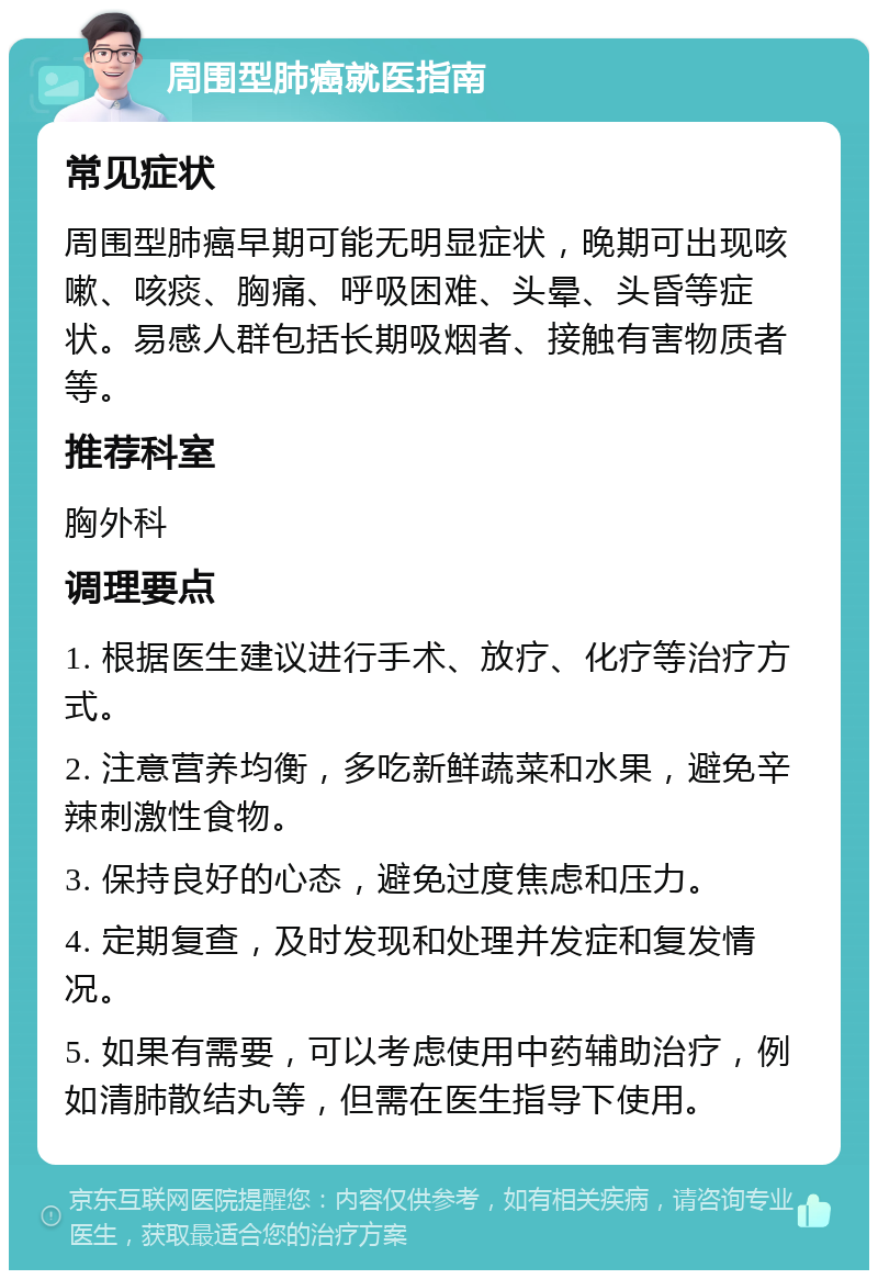 周围型肺癌就医指南 常见症状 周围型肺癌早期可能无明显症状，晚期可出现咳嗽、咳痰、胸痛、呼吸困难、头晕、头昏等症状。易感人群包括长期吸烟者、接触有害物质者等。 推荐科室 胸外科 调理要点 1. 根据医生建议进行手术、放疗、化疗等治疗方式。 2. 注意营养均衡，多吃新鲜蔬菜和水果，避免辛辣刺激性食物。 3. 保持良好的心态，避免过度焦虑和压力。 4. 定期复查，及时发现和处理并发症和复发情况。 5. 如果有需要，可以考虑使用中药辅助治疗，例如清肺散结丸等，但需在医生指导下使用。