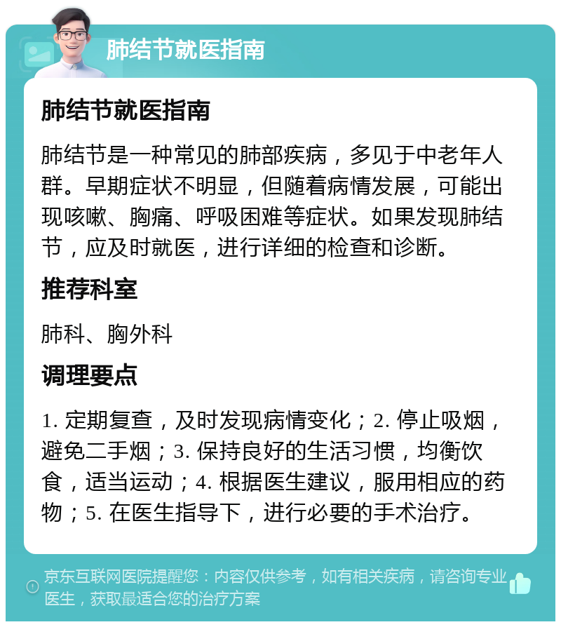 肺结节就医指南 肺结节就医指南 肺结节是一种常见的肺部疾病，多见于中老年人群。早期症状不明显，但随着病情发展，可能出现咳嗽、胸痛、呼吸困难等症状。如果发现肺结节，应及时就医，进行详细的检查和诊断。 推荐科室 肺科、胸外科 调理要点 1. 定期复查，及时发现病情变化；2. 停止吸烟，避免二手烟；3. 保持良好的生活习惯，均衡饮食，适当运动；4. 根据医生建议，服用相应的药物；5. 在医生指导下，进行必要的手术治疗。