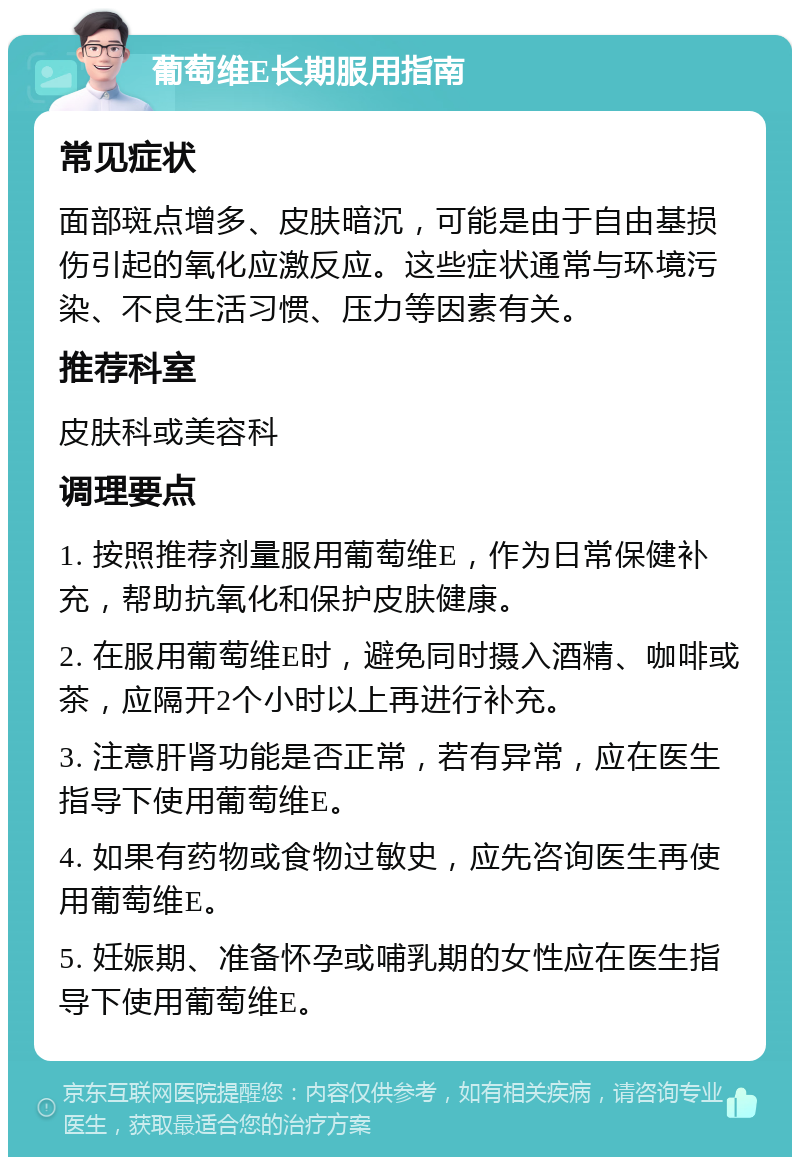 葡萄维E长期服用指南 常见症状 面部斑点增多、皮肤暗沉，可能是由于自由基损伤引起的氧化应激反应。这些症状通常与环境污染、不良生活习惯、压力等因素有关。 推荐科室 皮肤科或美容科 调理要点 1. 按照推荐剂量服用葡萄维E，作为日常保健补充，帮助抗氧化和保护皮肤健康。 2. 在服用葡萄维E时，避免同时摄入酒精、咖啡或茶，应隔开2个小时以上再进行补充。 3. 注意肝肾功能是否正常，若有异常，应在医生指导下使用葡萄维E。 4. 如果有药物或食物过敏史，应先咨询医生再使用葡萄维E。 5. 妊娠期、准备怀孕或哺乳期的女性应在医生指导下使用葡萄维E。