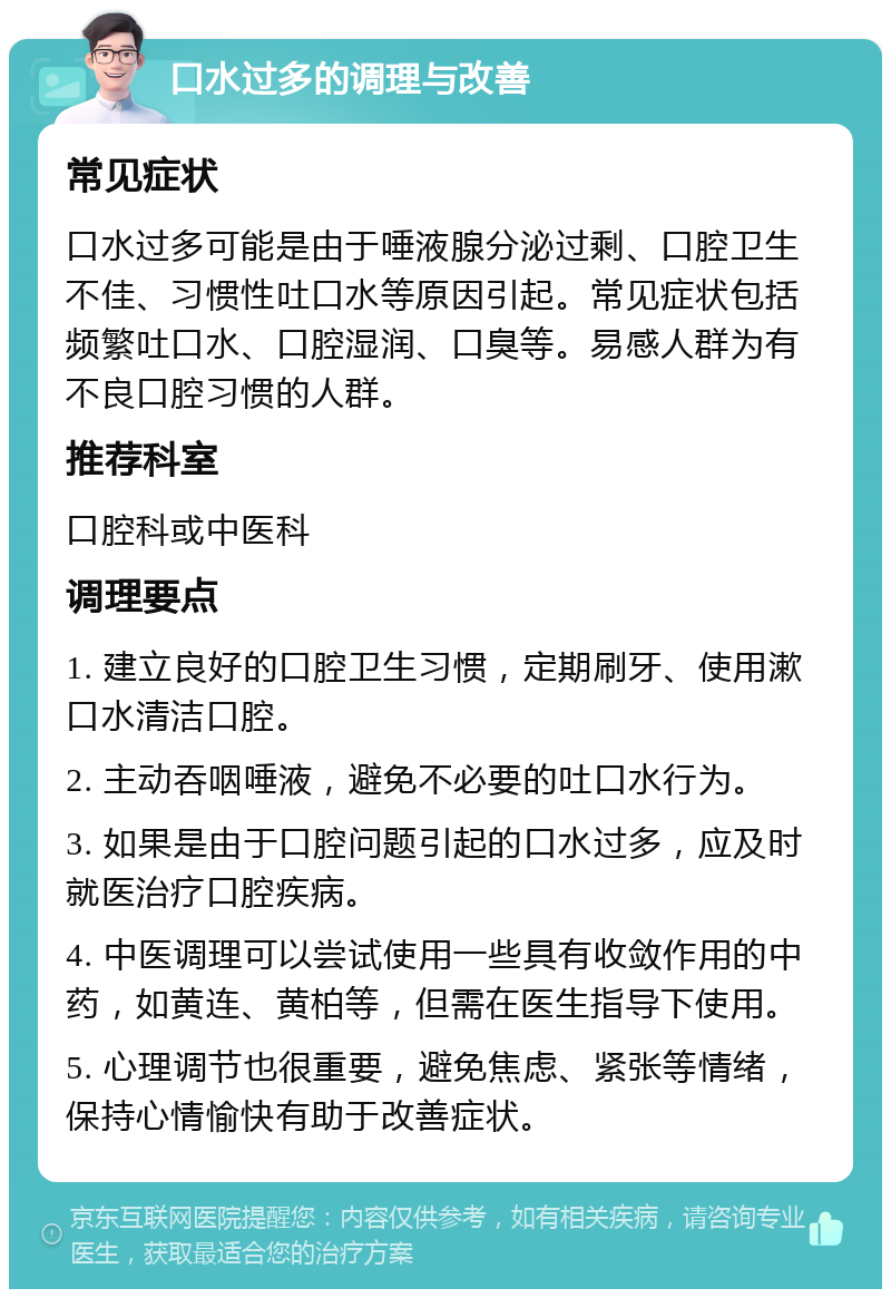 口水过多的调理与改善 常见症状 口水过多可能是由于唾液腺分泌过剩、口腔卫生不佳、习惯性吐口水等原因引起。常见症状包括频繁吐口水、口腔湿润、口臭等。易感人群为有不良口腔习惯的人群。 推荐科室 口腔科或中医科 调理要点 1. 建立良好的口腔卫生习惯，定期刷牙、使用漱口水清洁口腔。 2. 主动吞咽唾液，避免不必要的吐口水行为。 3. 如果是由于口腔问题引起的口水过多，应及时就医治疗口腔疾病。 4. 中医调理可以尝试使用一些具有收敛作用的中药，如黄连、黄柏等，但需在医生指导下使用。 5. 心理调节也很重要，避免焦虑、紧张等情绪，保持心情愉快有助于改善症状。