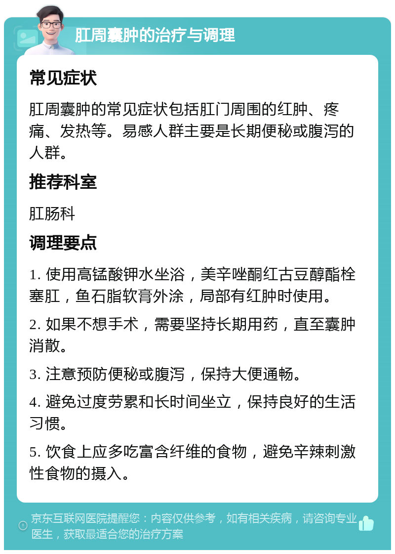 肛周囊肿的治疗与调理 常见症状 肛周囊肿的常见症状包括肛门周围的红肿、疼痛、发热等。易感人群主要是长期便秘或腹泻的人群。 推荐科室 肛肠科 调理要点 1. 使用高锰酸钾水坐浴，美辛唑酮红古豆醇酯栓塞肛，鱼石脂软膏外涂，局部有红肿时使用。 2. 如果不想手术，需要坚持长期用药，直至囊肿消散。 3. 注意预防便秘或腹泻，保持大便通畅。 4. 避免过度劳累和长时间坐立，保持良好的生活习惯。 5. 饮食上应多吃富含纤维的食物，避免辛辣刺激性食物的摄入。