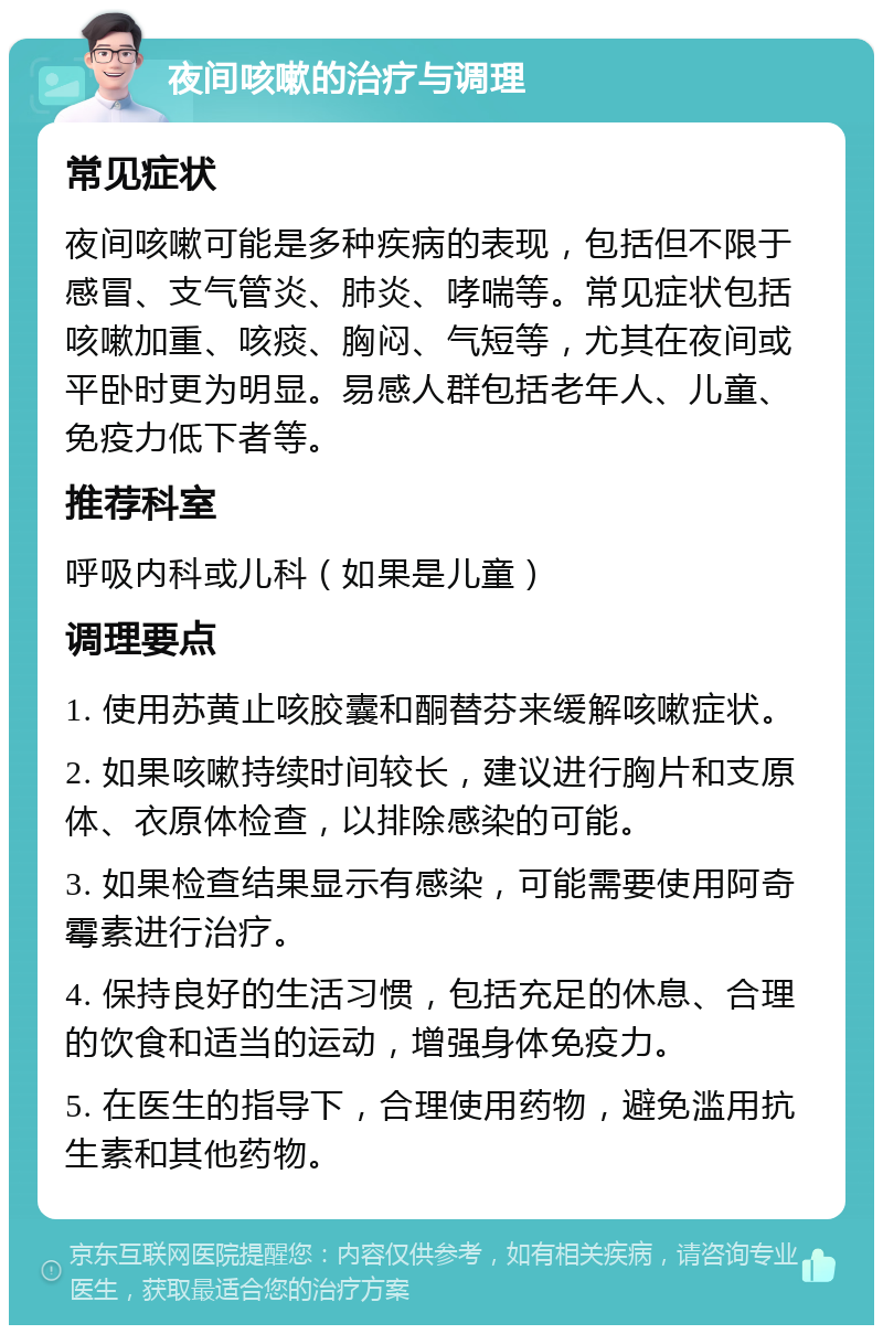 夜间咳嗽的治疗与调理 常见症状 夜间咳嗽可能是多种疾病的表现，包括但不限于感冒、支气管炎、肺炎、哮喘等。常见症状包括咳嗽加重、咳痰、胸闷、气短等，尤其在夜间或平卧时更为明显。易感人群包括老年人、儿童、免疫力低下者等。 推荐科室 呼吸内科或儿科（如果是儿童） 调理要点 1. 使用苏黄止咳胶囊和酮替芬来缓解咳嗽症状。 2. 如果咳嗽持续时间较长，建议进行胸片和支原体、衣原体检查，以排除感染的可能。 3. 如果检查结果显示有感染，可能需要使用阿奇霉素进行治疗。 4. 保持良好的生活习惯，包括充足的休息、合理的饮食和适当的运动，增强身体免疫力。 5. 在医生的指导下，合理使用药物，避免滥用抗生素和其他药物。