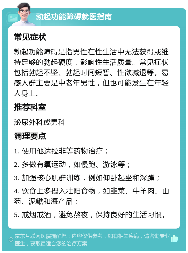 勃起功能障碍就医指南 常见症状 勃起功能障碍是指男性在性生活中无法获得或维持足够的勃起硬度，影响性生活质量。常见症状包括勃起不坚、勃起时间短暂、性欲减退等。易感人群主要是中老年男性，但也可能发生在年轻人身上。 推荐科室 泌尿外科或男科 调理要点 1. 使用他达拉非等药物治疗； 2. 多做有氧运动，如慢跑、游泳等； 3. 加强核心肌群训练，例如仰卧起坐和深蹲； 4. 饮食上多摄入壮阳食物，如韭菜、牛羊肉、山药、泥鳅和海产品； 5. 戒烟戒酒，避免熬夜，保持良好的生活习惯。