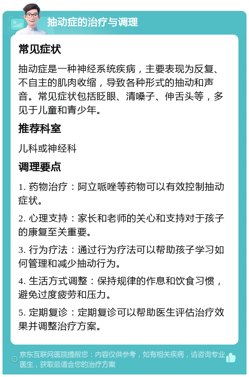 抽动症的治疗与调理 常见症状 抽动症是一种神经系统疾病，主要表现为反复、不自主的肌肉收缩，导致各种形式的抽动和声音。常见症状包括眨眼、清嗓子、伸舌头等，多见于儿童和青少年。 推荐科室 儿科或神经科 调理要点 1. 药物治疗：阿立哌唑等药物可以有效控制抽动症状。 2. 心理支持：家长和老师的关心和支持对于孩子的康复至关重要。 3. 行为疗法：通过行为疗法可以帮助孩子学习如何管理和减少抽动行为。 4. 生活方式调整：保持规律的作息和饮食习惯，避免过度疲劳和压力。 5. 定期复诊：定期复诊可以帮助医生评估治疗效果并调整治疗方案。