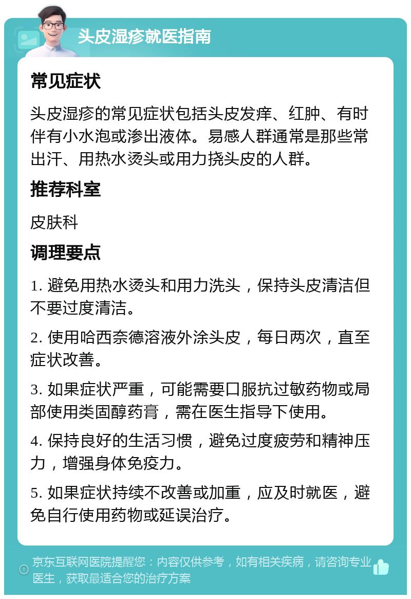 头皮湿疹就医指南 常见症状 头皮湿疹的常见症状包括头皮发痒、红肿、有时伴有小水泡或渗出液体。易感人群通常是那些常出汗、用热水烫头或用力挠头皮的人群。 推荐科室 皮肤科 调理要点 1. 避免用热水烫头和用力洗头，保持头皮清洁但不要过度清洁。 2. 使用哈西奈德溶液外涂头皮，每日两次，直至症状改善。 3. 如果症状严重，可能需要口服抗过敏药物或局部使用类固醇药膏，需在医生指导下使用。 4. 保持良好的生活习惯，避免过度疲劳和精神压力，增强身体免疫力。 5. 如果症状持续不改善或加重，应及时就医，避免自行使用药物或延误治疗。