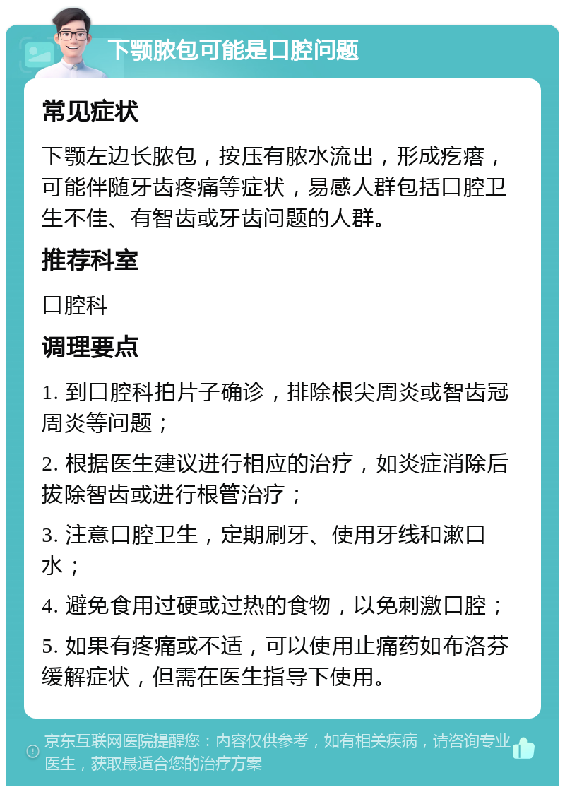 下颚脓包可能是口腔问题 常见症状 下颚左边长脓包，按压有脓水流出，形成疙瘩，可能伴随牙齿疼痛等症状，易感人群包括口腔卫生不佳、有智齿或牙齿问题的人群。 推荐科室 口腔科 调理要点 1. 到口腔科拍片子确诊，排除根尖周炎或智齿冠周炎等问题； 2. 根据医生建议进行相应的治疗，如炎症消除后拔除智齿或进行根管治疗； 3. 注意口腔卫生，定期刷牙、使用牙线和漱口水； 4. 避免食用过硬或过热的食物，以免刺激口腔； 5. 如果有疼痛或不适，可以使用止痛药如布洛芬缓解症状，但需在医生指导下使用。