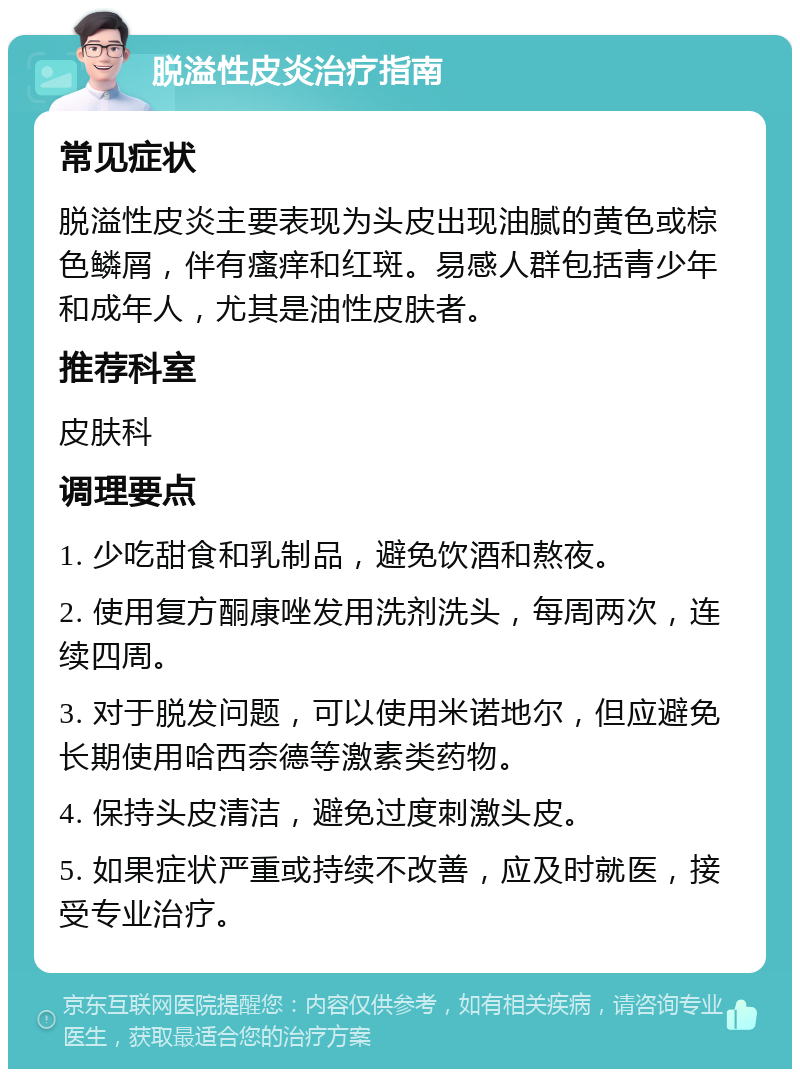 脱溢性皮炎治疗指南 常见症状 脱溢性皮炎主要表现为头皮出现油腻的黄色或棕色鳞屑，伴有瘙痒和红斑。易感人群包括青少年和成年人，尤其是油性皮肤者。 推荐科室 皮肤科 调理要点 1. 少吃甜食和乳制品，避免饮酒和熬夜。 2. 使用复方酮康唑发用洗剂洗头，每周两次，连续四周。 3. 对于脱发问题，可以使用米诺地尔，但应避免长期使用哈西奈德等激素类药物。 4. 保持头皮清洁，避免过度刺激头皮。 5. 如果症状严重或持续不改善，应及时就医，接受专业治疗。