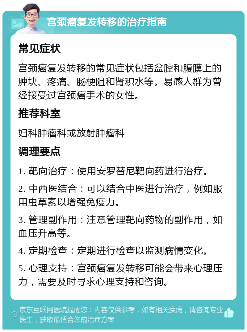 宫颈癌复发转移的治疗指南 常见症状 宫颈癌复发转移的常见症状包括盆腔和腹膜上的肿块、疼痛、肠梗阻和肾积水等。易感人群为曾经接受过宫颈癌手术的女性。 推荐科室 妇科肿瘤科或放射肿瘤科 调理要点 1. 靶向治疗：使用安罗替尼靶向药进行治疗。 2. 中西医结合：可以结合中医进行治疗，例如服用虫草素以增强免疫力。 3. 管理副作用：注意管理靶向药物的副作用，如血压升高等。 4. 定期检查：定期进行检查以监测病情变化。 5. 心理支持：宫颈癌复发转移可能会带来心理压力，需要及时寻求心理支持和咨询。