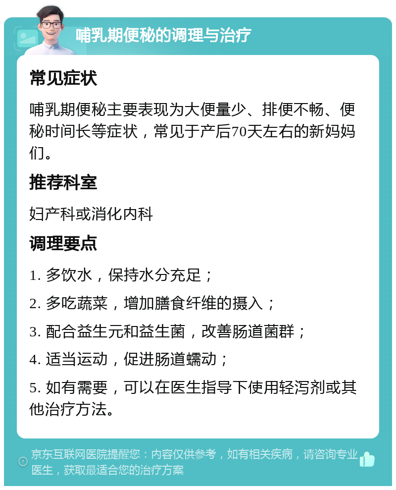 哺乳期便秘的调理与治疗 常见症状 哺乳期便秘主要表现为大便量少、排便不畅、便秘时间长等症状，常见于产后70天左右的新妈妈们。 推荐科室 妇产科或消化内科 调理要点 1. 多饮水，保持水分充足； 2. 多吃蔬菜，增加膳食纤维的摄入； 3. 配合益生元和益生菌，改善肠道菌群； 4. 适当运动，促进肠道蠕动； 5. 如有需要，可以在医生指导下使用轻泻剂或其他治疗方法。