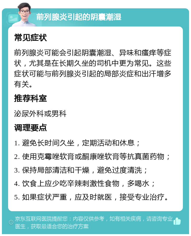 前列腺炎引起的阴囊潮湿 常见症状 前列腺炎可能会引起阴囊潮湿、异味和瘙痒等症状，尤其是在长期久坐的司机中更为常见。这些症状可能与前列腺炎引起的局部炎症和出汗增多有关。 推荐科室 泌尿外科或男科 调理要点 1. 避免长时间久坐，定期活动和休息； 2. 使用克霉唑软膏或酮康唑软膏等抗真菌药物； 3. 保持局部清洁和干燥，避免过度清洗； 4. 饮食上应少吃辛辣刺激性食物，多喝水； 5. 如果症状严重，应及时就医，接受专业治疗。