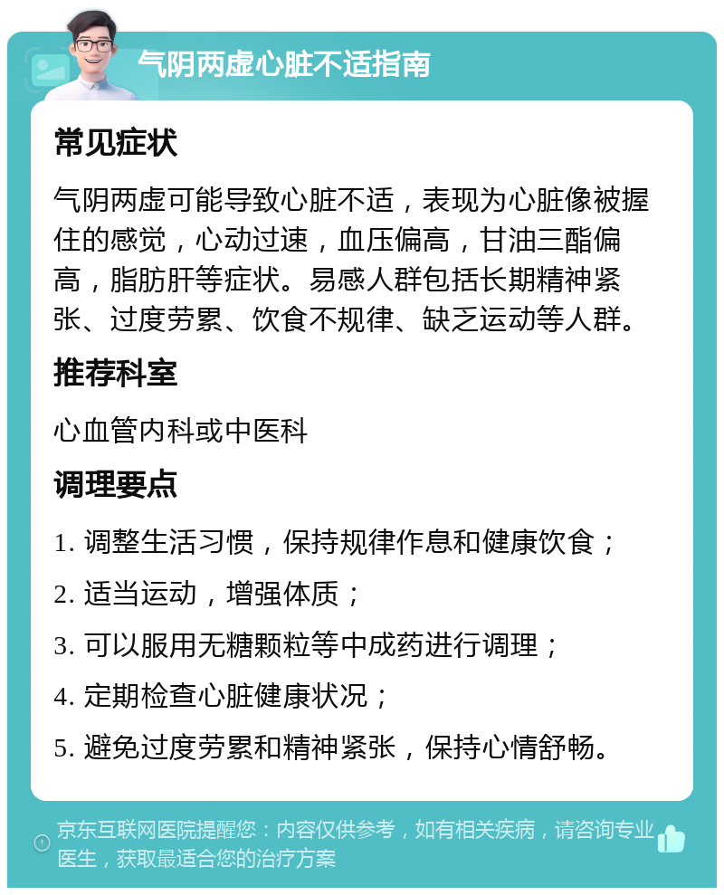 气阴两虚心脏不适指南 常见症状 气阴两虚可能导致心脏不适，表现为心脏像被握住的感觉，心动过速，血压偏高，甘油三酯偏高，脂肪肝等症状。易感人群包括长期精神紧张、过度劳累、饮食不规律、缺乏运动等人群。 推荐科室 心血管内科或中医科 调理要点 1. 调整生活习惯，保持规律作息和健康饮食； 2. 适当运动，增强体质； 3. 可以服用无糖颗粒等中成药进行调理； 4. 定期检查心脏健康状况； 5. 避免过度劳累和精神紧张，保持心情舒畅。