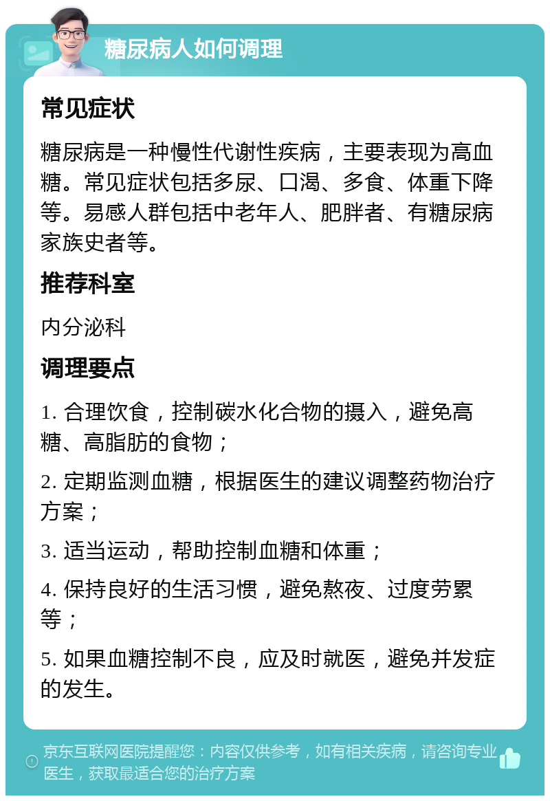 糖尿病人如何调理 常见症状 糖尿病是一种慢性代谢性疾病，主要表现为高血糖。常见症状包括多尿、口渴、多食、体重下降等。易感人群包括中老年人、肥胖者、有糖尿病家族史者等。 推荐科室 内分泌科 调理要点 1. 合理饮食，控制碳水化合物的摄入，避免高糖、高脂肪的食物； 2. 定期监测血糖，根据医生的建议调整药物治疗方案； 3. 适当运动，帮助控制血糖和体重； 4. 保持良好的生活习惯，避免熬夜、过度劳累等； 5. 如果血糖控制不良，应及时就医，避免并发症的发生。