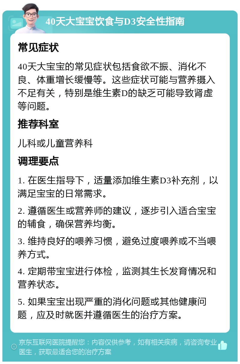 40天大宝宝饮食与D3安全性指南 常见症状 40天大宝宝的常见症状包括食欲不振、消化不良、体重增长缓慢等。这些症状可能与营养摄入不足有关，特别是维生素D的缺乏可能导致肾虚等问题。 推荐科室 儿科或儿童营养科 调理要点 1. 在医生指导下，适量添加维生素D3补充剂，以满足宝宝的日常需求。 2. 遵循医生或营养师的建议，逐步引入适合宝宝的辅食，确保营养均衡。 3. 维持良好的喂养习惯，避免过度喂养或不当喂养方式。 4. 定期带宝宝进行体检，监测其生长发育情况和营养状态。 5. 如果宝宝出现严重的消化问题或其他健康问题，应及时就医并遵循医生的治疗方案。